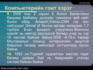 ШУТИС-КТМСКомпьютерийн гэмт хэрэг9. 2000 оны 2 сарын 6 болон Валентины баяраар Mafiaboyдэлхийн томоохон веб сайт болох eBay, Amazon,Yahoo,CNNгэх мэт сайтуудыг Denial of Seviceаргаар хакердаж 1,7 тэрбум $-ын хохирол учруулжээ.Жинхэнэ нэрийг нь нийтэд зарлаагүй бөгөөд учир нь тэр 15 настай байсан байна.2005 -9-15-с тэрээр Монтреалын сонинд интернэтийн аюулгүй байдлын талаар нийтэлдэг сэтгүүлчээр орсон байна. 10. 1993 он.Тэднийг хууралтын мастер гэдэг бөгөөд дайрах бай нь Америкийн утасны систем байсан байнаКомпьютерийн гэмт хэрэг