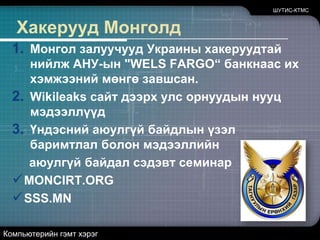 ШУТИС-КТМСХакерууд МонголдМонгол залуучууд Украины хакеруудтай нийлж АНУ-ын "WELS FARGO“ банкнаас их хэмжээний мөнгө завшсан.Wikileaksсайт дээрх улс орнуудын нууц мэдээллүүдҮндэсний аюулгүй байдлын үзэл баримтлал болон мэдээллийн аюулгүй байдал сэдэвт семинарMONCIRT.ORG