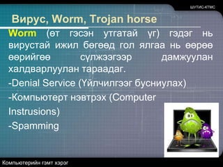 ШУТИС-КТМСВирус, Worm, Trojan horseВирус гэдэг нь компьютерийн програм бөгөөд өөрөө өөрийгөө бусад програмд хувьлан халдаах чадвартай байдаг. Иймээс халдварласан программыг хэрвээ нэг компьютераас нөгөө компьютер руу хуулбал вирус компьютераас компьютер руу дамждаг. Вируснь өөрийгөө хувьлан халдаан тараахаас гадна хор уршигтай үйлдэл хийдэг. Тухайлбал тодорхой өдөр компьютерийн бүх мэдээллийг устгах, ажиллагаагүй болгох зэрэг.Компьютерийн гэмт хэрэг