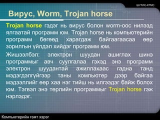 ШУТИС-КТМСВирус, Worm, Trojan horseWorm (өт гэсэн утгатай үг) гэдэг нь вирустай ижил бөгөөд гол ялгаа нь өөрөө өөрийгөө сүлжээгээр дамжуулан халдварлуулан тараадаг.-Denial Service (Үйлчилгээг бусниулах)-Компьютерт нэвтрэх (ComputerInstrusions)-SpammingКомпьютерийн гэмт хэрэг