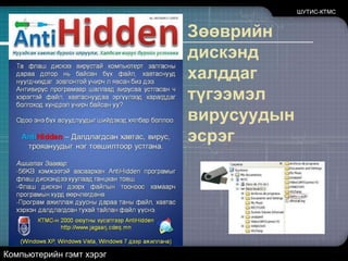 ШУТИС-КТМСВирус, Worm, Trojan horseTrojan horse гэдэг нь вирус болон worm-оос нилээд ялгаатай программ юм. Trojan horse нь компьютерийн программ бөгөөд харагдаж байгаагаасаа өөр зорилгын үйлдэл хийдэг программ юм. Жишээлбэл: электрон шуудан ашиглах шинэ программыг авч суулгалаа гэхэд энэ программ электрон шуудантай ажиллахаас гадна танд мэдэгдэлгүйгээр таны компьютер дээр байгаа мэдээллийг өөр хаа нэг тийш нь илгээдэг байж болох юм. Тэгвэл энэ төрлийн программыг Trojan horse гэж нэрлэдэг. Компьютерийн гэмт хэрэг