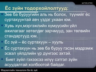Ёсзүйнтодорхойлолтууд:ШУТИС-КТМСЗөв ба буруугийн аль нь болох,  түүнийг ёс суртахуунтай авч үздэг ухаан юм.Хувь хүн,мэргэжлийн хүмүүсийн үйл ажилагааг хөтөлдөг зарчмууд, зан төлвийн стандартууд юм.Ёс зүй – ёс суртахуун – хуульЁс суртахуун нь зөв ба буруу гэсэн мэдрэмж эсвэл үйлдлийн үр дүнгээс эхтэй.Биет зүйл гэхээсээ илүү сэтгэл зүйн асуудалтай холбоотой байдаг.Мэдээллийн технологи ба ёс зүй