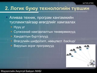 1. Удирдлагын түвшинАливаа албан байгууллагын өгөгдлүүдэд хандах бодлого, дүрэм журам байх ёстой.Дотоод мэдээллийн нууцлалын ангилалНууц үгийн бодлого /хадгалалт/Ажилд авах шалгуур...ШУТИС-КТМСМэдээллийн Аюулгүй Байдал /МАБ/