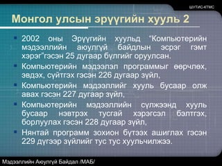Монгол улсын эрүүгийн хууль 1Монгол улсын 1996 оны Эрүүгийн хуулинд“Мэдээллийн аюулгүй байдлын эсрэг гэмтхэрэг”гэсэн 11 дүгээр бүлгийг анх удаа оруулсан.Компьютерийн мэдээллийг хууль бусаар өөрчлөх гэсэн 153 дугаар зүйл,Компьютерийн мэдээлэл программыг эвдэх, сүйтгэх гэсэн 154 дүгээр зүйл,Компьютерийн мэдээллийг хууль бусаар олж авах гэсэн 155 дугаар зүйл,Компьютерийн мэдээллийн сүлжээнд хууль бусаар нэвтрэх тусгай хэрэгсэл бэлтгэх, борлуулах гэсэн156 дугаар зүйл, Нянтай программ зохион бүтээх, ашиглах гэсэн 157 дугаар зүйлүүдийг хуульчилжээ.ШУТИС-КТМСМэдээллийн Аюулгүй Байдал /МАБ/