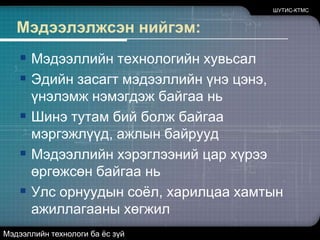 Мэдээлэлжсэн нийгэм:Мэдээллийн технологийн хувьсалЭдийн засагт мэдээллийн үнэ цэнэ, үнэлэмж нэмэгдэж байгаа ньШинэ тутам бий болж байгаа мэргэжлүүд, ажлын байруудМэдээллийн хэрэглээний цар хүрээ өргөжсөн байгаа ньУлс орнуудын соёл, харилцаа хамтын ажиллагааны хөгжилШУТИС-КТМСМэдээллийн технологи ба ёс зүй