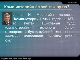 Компьютерийн ёс зүй гэж ву вэ?	James H. Moore-ийн хэлснээр, “Компьютерийн этик гэдэг нь МТ-ийг ёс зүйтэй ашиглахын тулд компьютерийн технологи болон хамааралтай бусад зүйлсийн мөн чанар, нийгмийн нөлөөллийг шинжлэх ухаан юм.” ШУТИС-КТМСМэдээллийн технологи ба ёс зүй