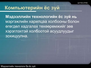 Компьютерийн ёс зүйМэдээллийн технологийн ёс зүй нь мэргэжлийн харилцаа холбооны болон өгөгдөл хадгалах төхөөрөмжийг зөв хэрэглэхтэй холбоотой асуудлуудыг зохицуулна.ШУТИС-КТМСМэдээллийн технологи ба ёс зүй