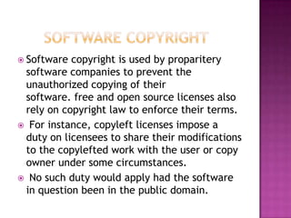  Software copyright is used by proparitery
software companies to prevent the
unauthorized copying of their
software. free and open source licenses also
rely on copyright law to enforce their terms.
 For instance, copyleft licenses impose a
duty on licensees to share their modifications
to the copylefted work with the user or copy
owner under some circumstances.
 No such duty would apply had the software
in question been in the public domain.
 