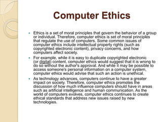 Computer Ethics
 Ethics is a set of moral principles that govern the behavior of a group
or individual. Therefore, computer ethics is set of moral principles
that regulate the use of computers. Some common issues of
computer ethics include intellectual property rights (such as
copyrighted electronic content), privacy concerns, and how
computers affect society.
 For example, while it is easy to duplicate copyrighted electronic
(or digital) content, computer ethics would suggest that it is wrong to
do so without the author's approval. And while it may be possible to
access someone's personal information on a computer system,
computer ethics would advise that such an action is unethical.
 As technology advances, computers continue to have a greater
impact on society. Therefore, computer ethics promotes the
discussion of how much influence computers should have in areas
such as artificial intelligence and human communication. As the
world of computers evolves, computer ethics continues to create
ethical standards that address new issues raised by new
technologies.
 