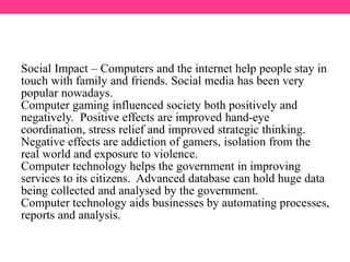 Social Impact – Computers and the internet help people stay in
touch with family and friends. Social media has been very
popular nowadays.
Computer gaming influenced society both positively and
negatively. Positive effects are improved hand-eye
coordination, stress relief and improved strategic thinking.
Negative effects are addiction of gamers, isolation from the
real world and exposure to violence.
Computer technology helps the government in improving
services to its citizens. Advanced database can hold huge data
being collected and analysed by the government.
Computer technology aids businesses by automating processes,
reports and analysis.
 