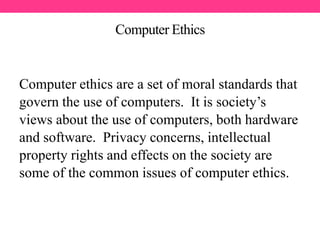 Computer Ethics
Computer ethics are a set of moral standards that
govern the use of computers. It is society’s
views about the use of computers, both hardware
and software. Privacy concerns, intellectual
property rights and effects on the society are
some of the common issues of computer ethics.
 