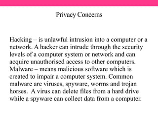 Privacy Concerns
Hacking – is unlawful intrusion into a computer or a
network. A hacker can intrude through the security
levels of a computer system or network and can
acquire unauthorised access to other computers.
Malware – means malicious software which is
created to impair a computer system. Common
malware are viruses, spyware, worms and trojan
horses. A virus can delete files from a hard drive
while a spyware can collect data from a computer.
 