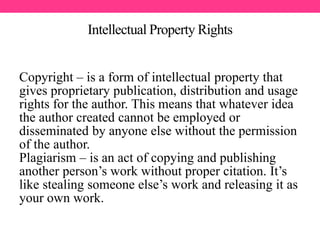 Intellectual Property Rights
Copyright – is a form of intellectual property that
gives proprietary publication, distribution and usage
rights for the author. This means that whatever idea
the author created cannot be employed or
disseminated by anyone else without the permission
of the author.
Plagiarism – is an act of copying and publishing
another person’s work without proper citation. It’s
like stealing someone else’s work and releasing it as
your own work.
 