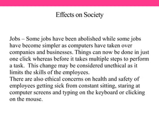 Effects on Society
Jobs – Some jobs have been abolished while some jobs
have become simpler as computers have taken over
companies and businesses. Things can now be done in just
one click whereas before it takes multiple steps to perform
a task. This change may be considered unethical as it
limits the skills of the employees.
There are also ethical concerns on health and safety of
employees getting sick from constant sitting, staring at
computer screens and typing on the keyboard or clicking
on the mouse.
 