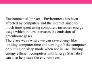 Environmental Impact – Environment has been
affected by computers and the internet since so
much time spent using computers increases energy
usage which in turn increases the emission of
greenhouse gases.
There are ways where we can save energy like
limiting computer time and turning off the computer
or putting on sleep mode when not in use. Buying
energy efficient computers with Energy Star label
can also help save the environment.
 