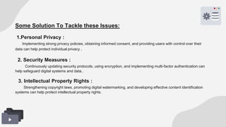 Some Solution To Tackle these Issues:
1.Personal Privacy :
Implementing strong privacy policies, obtaining informed consent, and providing users with control over their
data can help protect individual privacy..
2. Security Measures :
Continuously updating security protocols, using encryption, and implementing multi-factor authentication can
help safeguard digital systems and data..
3. Intellectual Property Rights :
Strengthening copyright laws, promoting digital watermarking, and developing effective content identification
systems can help protect intellectual property rights.
 