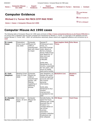 25/02/2021 Computer Evidence - Computer Misuse Act 1990 cases
https://www.computerevidence.co.uk/Cases/CMA.htm 1/50
R v Lewis
Howe
Chelmsford
Crown Court 10
July 2020
Computer
Misuse Act
1990 s3
Unauthorised
acts with intent
to impair
Sacked IT
Professional Lewis
Howe, 27,
launched revenge
cyber attack on
former employer
Flying Trade Group
that lasted for 15
days and cost
more than
£180,000.
Guilty plea.
Sentenced to 10
months, suspended
for two years, 240
hours of unpaid
work and a curfew.
East Anglian Daily
Times
Echo News
R v Jack
Shepherd
Reading Crown
Court 11 June
2020
Computer
Misuse Act
1990 s1
Unauthorised
access, s3A
Making,
supplying or
obtaining
articles
Jack Shepherd, 22,
hacked into social
media and gaming
accounts and sold
the victims'
personal
information.
Guilty plea.
Sentenced to four
months’
imprisonment,
suspended for one
year.
Berkshire Live Newbury
Today
R v Danielle
Bulley
York Crown
Court, 18 June
2020
Computer
Misuse Act
1990
Danielle Bulley, 58,
spent five hours
deleting over 5,000
business files on
Dropbox in a
revenge attack on
her former
business
associate's
company Letterbox
Productions Ltd
that collapsed.
ITV News York Press
Home |
Computer Misuse
Act 1990
|
Expert
Evidence
|
Expert
Determination
| Michael J L Turner | Services | Contact
Computer Evidence
Michael J L Turner MA FBCS CITP MAE FEWI
Home > Cases > Computer Misuse Act 1990
e-mail Michael
Turner
Print-friendly CV
Tell a colleague!
Computer Misuse Act 1990 cases
The following table of Computer Misuse Act 1990 cases archived at http://www.computerevidence.co.uk/Cases/CMA.htm is
an extract from a database that has been compiled and maintained by Michael J L Turner. © Copyright in the database and this
extract Michael J L Turner 1992 - 2020. All contributions welcomed, please submit any suggested additions and corrections by e-
mail.
 