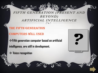 FIFTH GENERATION (PRESENT AND
BEYOND)
ARTIFICIAL INTELLIGENCE
The FIFTH generation
computers WILL used
Fifth generation computer based on artificial
intelligence, are still in development.
 Voice recognition
?
 