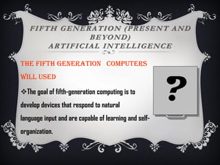 FIFTH GENERATION (PRESENT AND
BEYOND)
ARTIFICIAL INTELLIGENCE
The FIFTH generation computers
WILL used
The goal of fifth-generation computing is to
develop devices that respond to natural
language input and are capable of learning and self-
organization.
?
 