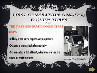 FIRST GENERATION (1940-1956)
VACUUM TUBES
The first generation computers
used
They were very expensive to operate,
Using a great deal of electricity,
Generated a lot of heat, which was often the
cause of malfunctions. A UNIVAC computer
 