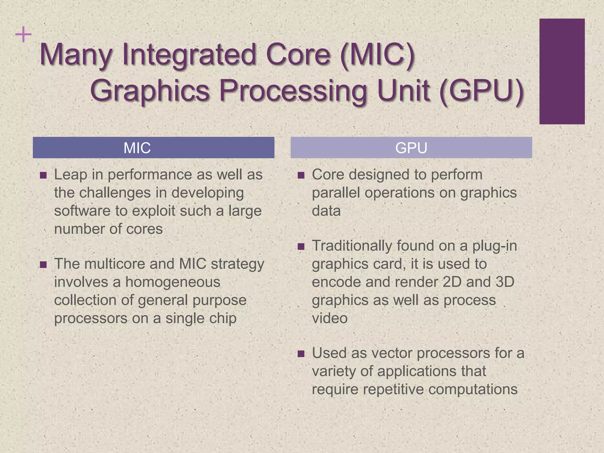 +
Many Integrated Core (MIC)
Graphics Processing Unit (GPU)
 Leap in performance as well as
the challenges in developing
software to exploit such a large
number of cores
 The multicore and MIC strategy
involves a homogeneous
collection of general purpose
processors on a single chip
 Core designed to perform
parallel operations on graphics
data
 Traditionally found on a plug-in
graphics card, it is used to
encode and render 2D and 3D
graphics as well as process
video
 Used as vector processors for a
variety of applications that
require repetitive computations
MIC GPU
 