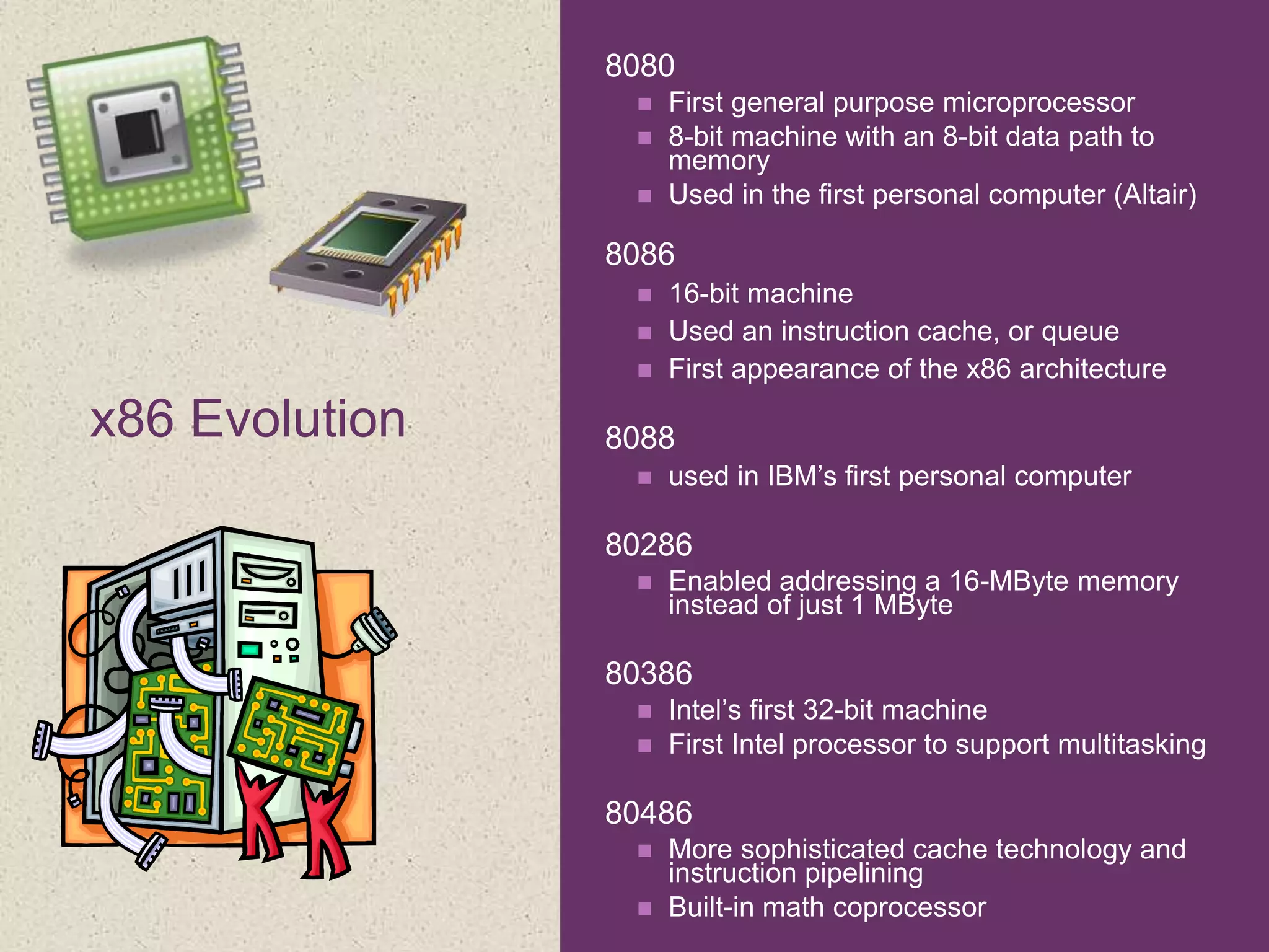 +
x86 Evolution
 8080
 First general purpose microprocessor
 8-bit machine with an 8-bit data path to
memory
 Used in the first personal computer (Altair)
 8086
 16-bit machine
 Used an instruction cache, or queue
 First appearance of the x86 architecture
 8088
 used in IBM’s first personal computer
 80286
 Enabled addressing a 16-MByte memory
instead of just 1 MByte
 80386
 Intel’s first 32-bit machine
 First Intel processor to support multitasking
 80486
 More sophisticated cache technology and
instruction pipelining
 Built-in math coprocessor
 
