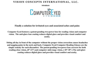 VISION CONCEPTS INTERNATIONAL, LLC. introduces Finally a solution for irritated eyes and associated aches and pains Computer Eyed features a patent-pending two-power lens for reading vision and computer vision.  The anti-glare lens coating reduces digital glare and provides visual comfort and acuity.   Sitting all day in front of the computer without the proper vision correction causes headaches and nagging pains in the neck and back. Computer Eyed Computer Reading Glasses are the simple remedy for such discomfort. The patent-pending two-power lens corrects for both reading-close vision, (8”-12”) and computer mid-range vision, ( 18”-30”.) The anti-glare coating reduces digital glare and provides visual comfort and acuity.  