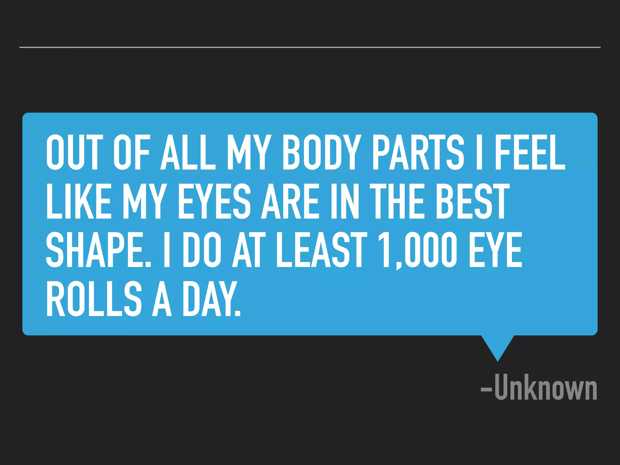 OUT OF ALL MY BODY PARTS I FEEL
LIKE MY EYES ARE IN THE BEST
SHAPE. I DO AT LEAST 1,000 EYE
ROLLS A DAY.
-Unknown