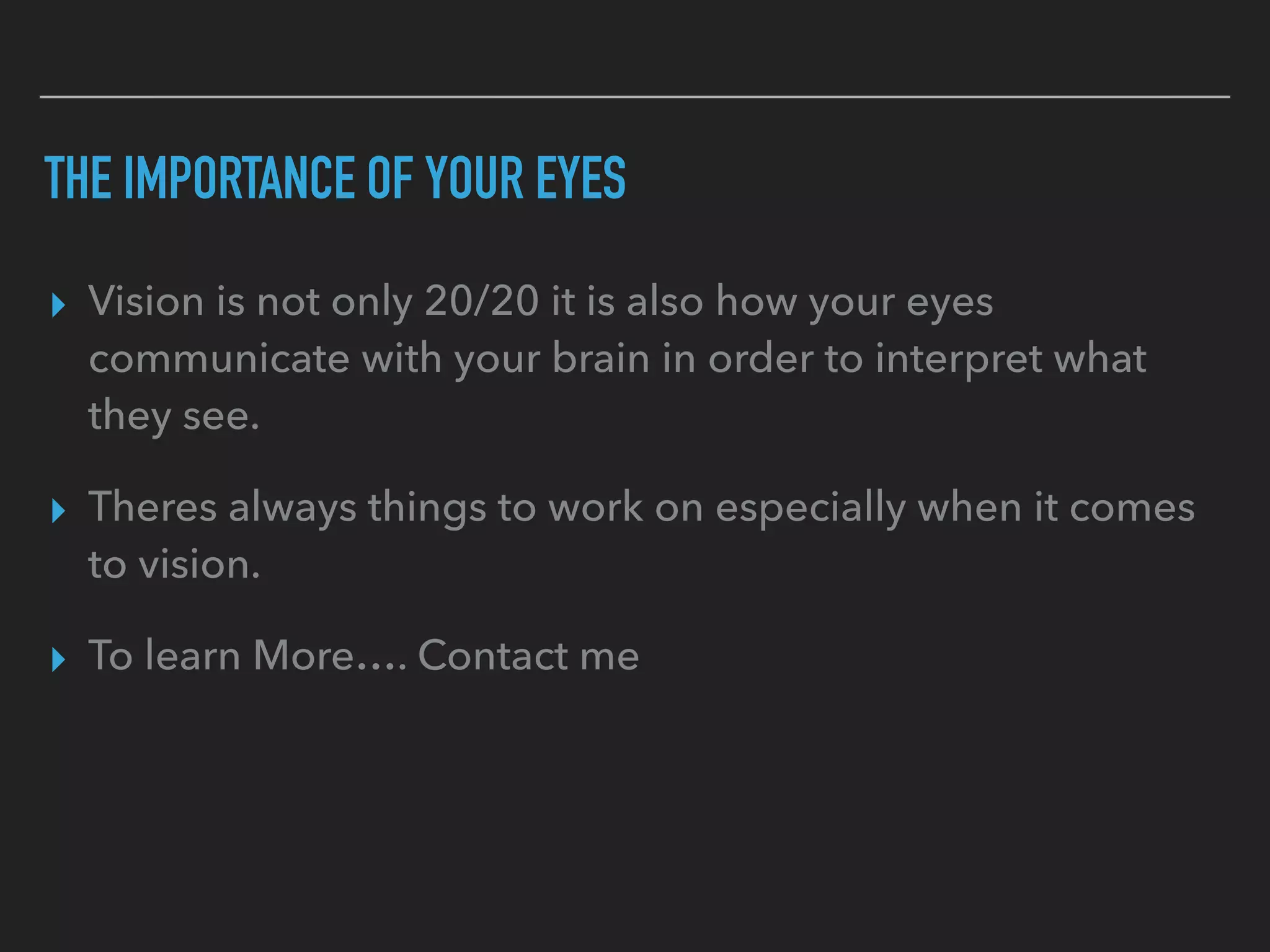 THE IMPORTANCE OF YOUR EYES
▸ Vision is not only 20/20 it is also how your eyes
communicate with your brain in order to interpret what
they see.
▸ Theres always things to work on especially when it comes
to vision.
▸ To learn More…. Contact me