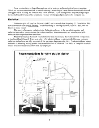 Some people discover they either need corrective lenses or a change in their lens prescription.
This is not because computer work is actually causing a worsening of vision, but the intensity of the work
can aggravate an existing, but undiscovered vision problem. If you wear glasses, they may not give you
the most efficient viewing of the screen and you may need a special prescription for computer use.

Radiation
        Computers give off very low frequency (VLF) and extremely low frequency (ELF) radiation. This
type of radiation is called non-ionizing. It is not as strong as ionizing radiation, such as x-rays, that are
known to cause cancer.
        The source of computer radiation is the flyback transformer in the rear of the monitor and
radiation is therefore strongest at the back of the machine. Newer computers are manufactured with
radiation shielding to minimize emissions.
        Prudent avoidance: Research conducted so far does not indicate that radiation from computers is
a significant health hazard. Even so, a policy of prudent avoidance is recommended because computer
radiation studies have not fully answered all the questions about potential risks. Prudent avoidance means
to reduce exposure by placing people away from the source of radiation. The backs of computer monitors
should be at least three to four feet from any employee.




                                                      3
 