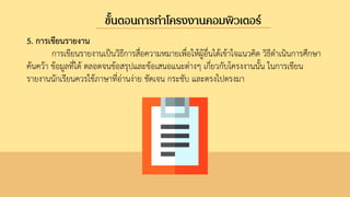 5. การเขียนรายงาน
การเขียนรายงานเป็นวิธีการสื่อความหมายเพื่อให้ผู้อื่นได้เข้าใจแนวคิด วิธีดาเนินการศึกษา
ค้นคว้า ข้อมูลที่ได้ ตลอดจนข้อสรุปและข้อเสนอแนะต่างๆ เกี่ยวกับโครงงานนั้น ในการเขียน
รายงานนักเรียนควรใช้ภาษาที่อ่านง่าย ชัดเจน กระชับ และตรงไปตรงมา
ขั้นตอนการทาโครงงานคอมพิวเตอร์
 