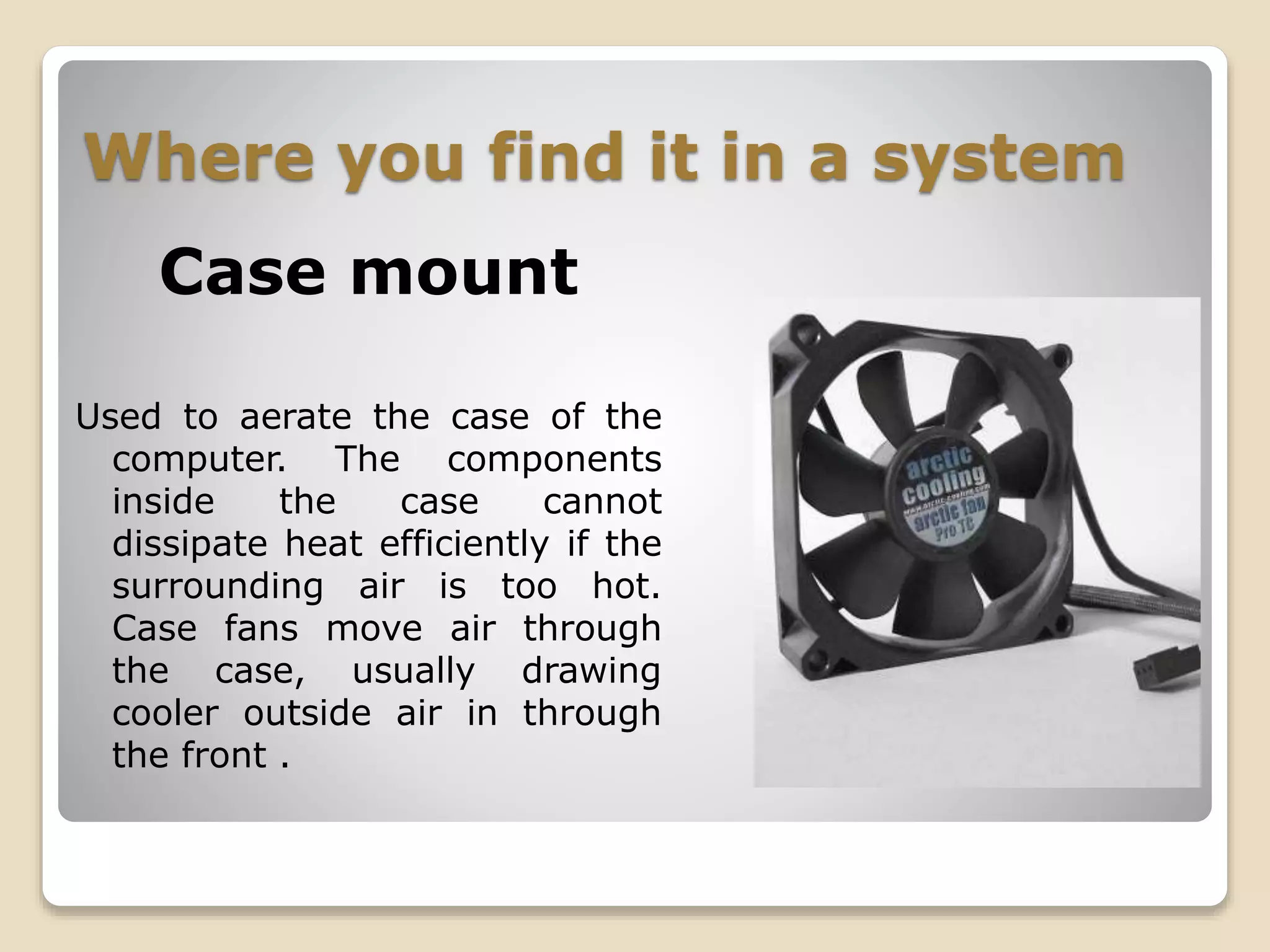 Where you find it in a system
Case mount
Used to aerate the case of the
computer. The components
inside the case cannot
dissipate heat efficiently if the
surrounding air is too hot.
Case fans move air through
the case, usually drawing
cooler outside air in through
the front .