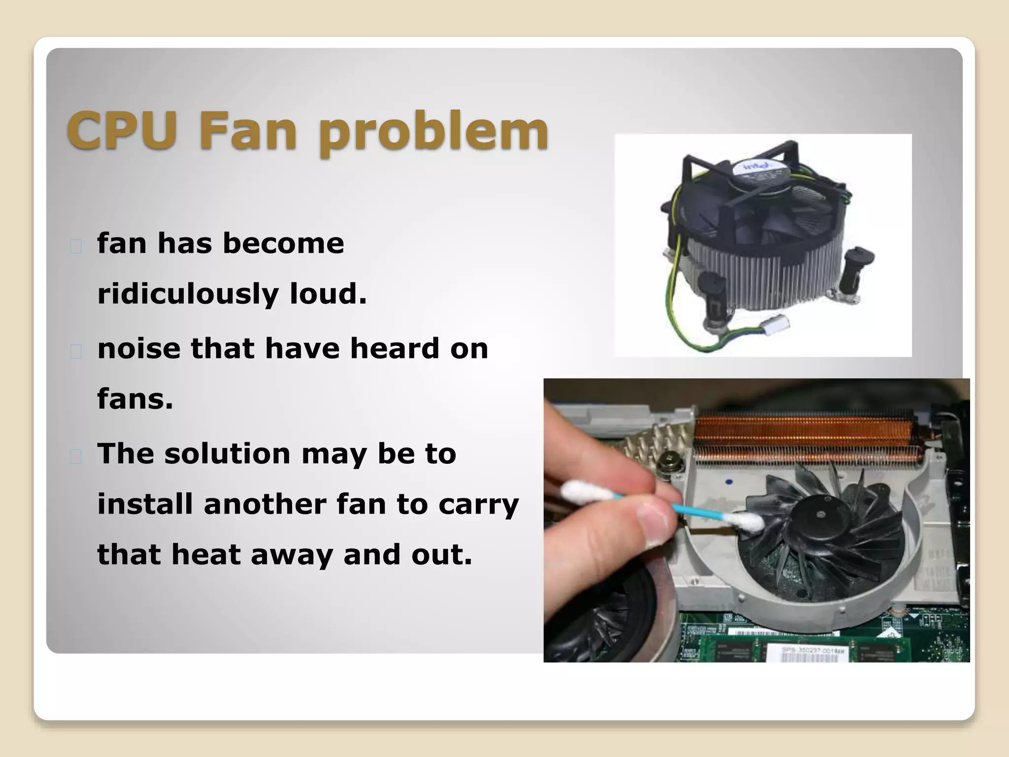 CPU Fan problem
fan has become
ridiculously loud.
noise that have heard on
fans.
The solution may be to
install another fan to carry
that heat away and out.