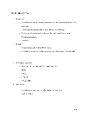 Page | 11
REQUIREMENTS :
• Hardware
– Familiarity with all internal and external devices/components of a
computer
– Thorough understanding of hard drives and settings
– Understanding motherboards and the various chipsets used
– Power connections
– Memory
• BIOS
– Understanding how the BIOS works
– Familiarity with the various settings and limitations of the BIOS
• Operation Systems
– Windows 3.1/95/98/ME/NT/2000/2003/XP
– DOS
– UNIX
– LINUX
– VAX/VMS
• Software
Familiarity with most popular software packages
such as Office
 