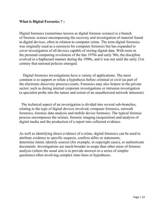 Page | 13
What is Digital Forensics ? :
Digital forensics (sometimes known as digital forensic science) is a branch
of forensic science encompassing the recovery and investigation of material found
in digital devices, often in relation to computer crime. The term digital forensics
was originally used as a synonym for computer forensics but has expanded to
cover investigation of all devices capable of storing digital data. With roots in
the personal computing revolution of the late 1970s and early '80s, the discipline
evolved in a haphazard manner during the 1990s, and it was not until the early 21st
century that national policies emerged.
Digital forensics investigations have a variety of applications. The most
common is to support or refute a hypothesis before criminal or civil (as part of
the electronic discovery process) courts. Forensics may also feature in the private
sector; such as during internal corporate investigations or intrusion investigation
(a specialist probe into the nature and extent of an unauthorized network intrusion).
The technical aspect of an investigation is divided into several sub-branches,
relating to the type of digital devices involved; computer forensics, network
forensics, forensic data analysis and mobile device forensics. The typical forensic
process encompasses the seizure, forensic imaging (acquisition) and analysis of
digital media and the production of a report into collected evidence.
As well as identifying direct evidence of a crime, digital forensics can be used to
attribute evidence to specific suspects, confirm alibis or statements,
determine intent, identify sources (for example, in copyright cases), or authenticate
documents. Investigations are much broader in scope than other areas of forensic
analysis (where the usual aim is to provide answers to a series of simpler
questions) often involving complex time-lines or hypotheses.
 