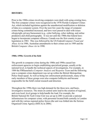 Page | 14
HISTORY:
Prior to the 1980s crimes involving computers were dealt with using existing laws.
The first computer crimes were recognized in the 1978 Florida Computer Crimes
Act, which included legislation against the unauthorized modification or deletion
of data on a computer system. Over the next few years the range of computer
crimes being committed increased, and laws were passed to deal with issues
ofcopyright, privacy/harassment (e.g., cyber bullying, cyber stalking, and online
predators) and child pornography. It was not until the 1980s that federal laws
began to incorporate computer offences. Canada was the first country to pass
legislation in 1983. This was followed by the US FederalComputer Fraud and
Abuse Act in 1986, Australian amendments to their crimes acts in 1989 and the
British Computer Abuse Act in 1990.
1980s–1990s: Growth of the field
The growth in computer crime during the 1980s and 1990s caused law
enforcement agencies to begin establishing specialized groups, usually at the
national level, to handle the technical aspects of investigations. For example, in
1984 the FBIlaunched a Computer Analysis and Response Team and the following
year a computer crime department was set up within the British Metropolitan
Police fraud squad. As well as being law enforcement professionals, many of the
early members of these groups were also computer hobbyists and became
responsible for the field's initial research and direction.
Throughout the 1990s there was high demand for the these new, and basic,
investigative resources. The strain on central units lead to the creation of regional,
and even local, level groups to help handle the load. For example, the
British National Hi-Tech Crime Unit was set up in 2001 to provide a national
infrastructure for computer crime; with personnel located both centrally in London
and with the various regional police forces (the unit was folded into the Serious
Organised Crime Agency (SOCA) in 2006).
 