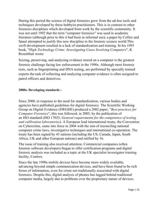 Page | 15
During this period the science of digital forensics grew from the ad-hoc tools and
techniques developed by these hobbyist practitioners. This is in contrast to other
forensics disciplines which developed from work by the scientific community. It
was not until 1992 that the term "computer forensics" was used in academic
literature (although prior to this it had been in informal use); a paper by Collier and
Spaul attempted to justify this new discipline to the forensic science world.This
swift development resulted in a lack of standardization and training. In his 1995
book, "High-Technology Crime: Investigating Cases Involving Computers", K
Rosenblatt wrote:
Seizing, preserving, and analyzing evidence stored on a computer is the greatest
forensic challenge facing law enforcement in the 1990s. Although most forensic
tests, such as fingerprinting and DNA testing, are performed by specially trained
experts the task of collecting and analyzing computer evidence is often assigned to
patrol officers and detectives.
2000s: Developing standards :
Since 2000, in response to the need for standardization, various bodies and
agencies have published guidelines for digital forensics. The Scientific Working
Group on Digital Evidence (SWGDE) produced a 2002 paper, "Best practices for
Computer Forensics", this was followed, in 2005, by the publication of
an ISO standard (ISO 17025, General requirements for the competence of testing
and calibration laboratories). A European lead international treaty, the Convention
on Cybercrime, came into force in 2004 with the aim of reconciling national
computer crime laws, investigative techniques and international co-operation. The
treaty has been signed by 43 nations (including the US, Canada, Japan, South
Africa, UK and other European nations) and ratified by 16.
The issue of training also received attention. Commercial companies (often
forensic software developers) began to offer certification programs and digital
forensic analysis was included as a topic at the UK specialist investigator training
facility, Centrex.
Since the late 1990s mobile devices have become more widely available,
advancing beyond simple communication devices, and have been found to be rich
forms of information, even for crime not traditionally associated with digital
forensics. Despite this, digital analysis of phones has lagged behind traditional
computer media, largely due to problems over the proprietary nature of devices.
 
