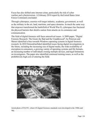 Page | 16
Focus has also shifted onto internet crime, particularly the risk of cyber
warfare and cyberterrorism. A February 2010 report by theUnited States Joint
Forces Command concluded:
Through cyberspace, enemies will target industry, academia, government, as well
as the military in the air, land, maritime, and space domains. In much the same way
that airpower transformed the battlefield of World War II, cyberspace has fractured
the physical barriers that shield a nation from attacks on its commerce and
communication.
The field of digital forensics still faces unresolved issues. A 2009 paper, "Digital
Forensic Research: The Good, the Bad and the Unaddressed", by Peterson and
Shenoi identified a bias towards Windows operating systems in digital forensics
research. In 2010 SimsonGarfinkel identified issues facing digital investigations in
the future, including the increasing size of digital media, the wide availability of
encryption to consumers, a growing variety of operating systems and file formats,
an increasing number of individuals owning multiple devices, and legal limitations
on investigators. The paper also identified continued training issues, as well as the
prohibitively high cost of entering the field.
Aerial photo of FLETC, where US digital forensics standards were developed in the 1980s and
'90s
 