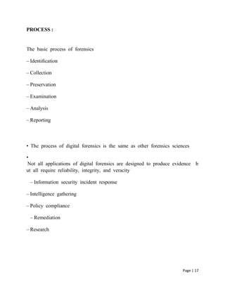Page | 17
PROCESS :
The basic process of forensics 
– Identiﬁcation 
– Collection 
– Preservation 
– Examination 
– Analysis 
– Reporting 
•  The process of digital forensics is the same as other forensics sciences 
•
 Not all applications of digital forensics are designed to produce evidence  b
ut all require reliability, integrity, and veracity 
– Information security incident response 
– Intelligence gathering 
– Policy compliance 
– Remediation 
– Research 
 