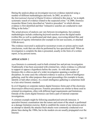 Page | 18
During the analysis phase an investigator recovers evidence material using a
number of different methodologies and tools. In 2002, an article in
the International Journal of Digital Evidence referred to this step as "an in-depth
systematic search of evidence related to the suspected crime." In 2006, forensics
researcher Brian Carrie described an "intuitive procedure" in which obvious
evidence is first identified and then "exhaustive searches are conducted to start
filling in the holes."
The actual process of analysis can vary between investigations, but common
methodologies include conducting keyword searches across the digital media
(within files as well as unallocated and slack space, recovering deleted files and
extraction of registry information (for example to list user accounts, or attached
USB devices).
The evidence recovered is analysed to reconstruct events or actions and to reach
conclusions, work that can often be performed by less specialised staff. When an
investigation is complete the data is presented, usually in the form of a written
report, in lay persons terms.
APPLICATION :
Digital forensics is commonly used in both criminal law and private investigation.
Traditionally it has been associated with criminal law, where evidence is collected
to support or oppose a hypothesis before the courts. As with other areas of
forensics this is often as part of a wider investigation spanning a number of
disciplines. In some cases the collected evidence is used as a form of intelligence
gathering, used for other purposes than court proceedings (for example to locate,
identify or halt other crimes). As a result intelligence gathering is sometimes held
to a less strict forensic standard.
In civil litigation or corporate matters digital forensics forms part of the electronic
discovery(or eDiscovery) process. Forensic procedures are similar to those used in
criminal investigations, often with different legal requirements and limitations.
Outside of the courts digital forensics can form a part of internal corporate
investigations.
A common example might be following unauthorized network intrusion. A
specialist forensic examination into the nature and extent of the attack is performed
as a damage limitation exercise. Both to establish the extent of any intrusion and in
an attempt to identify the attacker.Such attacks were commonly conducted over
phone lines during the 1980s, but in the modern era are usually propagated over the
Internet.
 