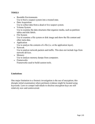 Page | 20
TOOLS
 Bootable Environments
Use to boot a suspect system into a trusted state.
 Data Acquisition
Use to collect data from a dead or live suspect system.
 Volume System
Use to examine the data structures that organize media, such as partition
tables and disk labels.
 File System
Use to examine a file system or disk image and show the file content and
other meta data.
 Application
Use to analyze the contents of a file (i.e. at the application layer).
 Network
Use to analyze network packets and traffic. This does not include logs from
network devices.
 Memory
Use to analyze memory dumps from computers.
 Frameworks
Frameworks used to build custom tools.
Limitations
One major limitation to a forensic investigation is the use of encryption; this
disrupts initial examination where pertinent evidence might be located using
keywords. Laws to compel individuals to disclose encryption keys are still
relatively new and controversial.
 
