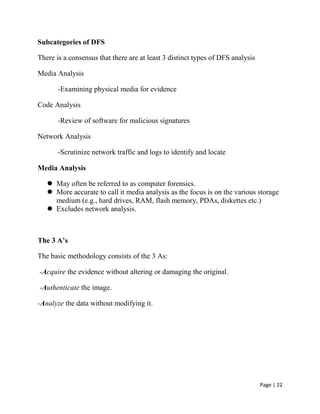Page | 22
Subcategories of DFS
There is a consensus that there are at least 3 distinct types of DFS analysis
Media Analysis
-Examining physical media for evidence
Code Analysis
-Review of software for malicious signatures
Network Analysis
-Scrutinize network traffic and logs to identify and locate
Media Analysis
 May often be referred to as computer forensics.
 More accurate to call it media analysis as the focus is on the various storage
medium (e.g., hard drives, RAM, flash memory, PDAs, diskettes etc.)
 Excludes network analysis.
The 3 A’s
The basic methodology consists of the 3 As:
-Acquire the evidence without altering or damaging the original.
-Authenticate the image.
-Analyze the data without modifying it.
 