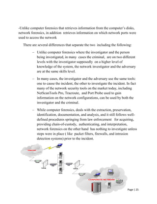 Page | 25
-Unlike computer forensics that retrieves information from the computer’s disks,
network forensics, in addition retrieves information on which network ports were
used to access the network
There are several differences that separate the two including the following:
– Unlike computer forensics where the investigator and the person
being investigated, in many cases the criminal, are on two different
levels with the investigator supposedly on a higher level of
knowledge of the system, the network investigator and the adversary
are at the same skills level.
– In many cases, the investigator and the adversary use the same tools:
one to cause the incident, the other to investigate the incident. In fact
many of the network security tools on the market today, including
NetScanTools Pro, Tracroute, and Port Probe used to gain
information on the network configurations, can be used by both the
investigator and the criminal.
– While computer forensics, deals with the extraction, preservation,
identification, documentation, and analysis, and it still follows well-
defined procedures springing from law enforcement for acquiring,
providing chain-of-custody, authenticating, and interpretation,
network forensics on the other hand has nothing to investigate unless
steps were in place ( like packet filters, firewalls, and intrusion
detection systems) prior to the incident.
 