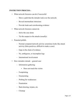 Page | 27
INSTRUTION PROCESS :
• What network forensics can do if successful
– Show a path that the intruder took over the network
– Reveal intermediate intrusions
– Provide leads and corroborating evidence
• What network forensics cannot do
– Solve the case alone
– Tie the suspect to the attacks (usually)
• Potential pitfalls
– Normal computer/network activity sometimes looks like attack
activity (false positives; difficult to make a case)
– Gaps in the chain of evidence
– No, ambiguous, or incomplete logs
– International involvement
• How intruders intrude – general case
– Information gathering
• Does not touch the victim
– Footprinting
– Enumerating
– Probing for weaknesses
– Penetration
– Back dooring, trojans, etc.
– Cleanup
 