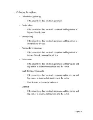 Page | 29
• Collecting the evidence
– Information gathering
• Files or ambient data on attack computer
– Footprinting
• Files or ambient data on attack computer and log entries in
intermediate devices
– Enumerating
• Files or ambient data on attack computer and log entries in
intermediate devices
– Probing for weaknesses
• Files or ambient data on attack computer and log entries in
intermediate devices and the victim
– Penetration
• Files or ambient data on attack computer and the victim, and
log entries in intermediate devices and the victim
– Back dooring, trojans, etc.
• Files or ambient data on attack computer and the victim, and
log entries in intermediate devices and the victim
• Run Scanner to determine existence.
– Cleanup
• Files or ambient data on attack computer and the victim, and
log entries in intermediate devices and the victim
 