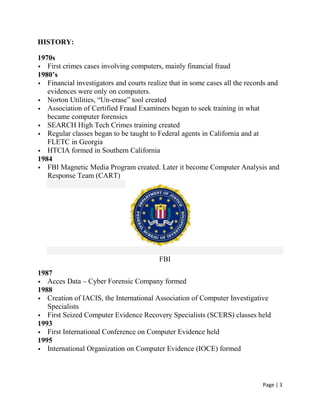 Page | 3
HISTORY:
1970s
 First crimes cases involving computers, mainly financial fraud
1980’s
 Financial investigators and courts realize that in some cases all the records and
evidences were only on computers.
 Norton Utilities, ―Un-erase‖ tool created
 Association of Certified Fraud Examiners began to seek training in what
became computer forensics
 SEARCH High Tech Crimes training created
 Regular classes began to be taught to Federal agents in California and at
FLETC in Georgia
 HTCIA formed in Southern California
1984
 FBI Magnetic Media Program created. Later it become Computer Analysis and
Response Team (CART)
FBI
1987
 Acces Data – Cyber Forensic Company formed
1988
 Creation of IACIS, the International Association of Computer Investigative
Specialists
 First Seized Computer Evidence Recovery Specialists (SCERS) classes held
1993
 First International Conference on Computer Evidence held
1995
 International Organization on Computer Evidence (IOCE) formed
 