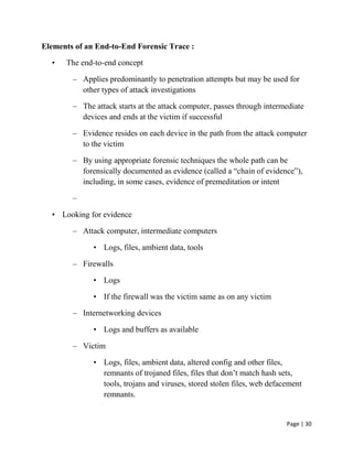 Page | 30
Elements of an End-to-End Forensic Trace :
• The end-to-end concept
– Applies predominantly to penetration attempts but may be used for
other types of attack investigations
– The attack starts at the attack computer, passes through intermediate
devices and ends at the victim if successful
– Evidence resides on each device in the path from the attack computer
to the victim
– By using appropriate forensic techniques the whole path can be
forensically documented as evidence (called a ―chain of evidence‖),
including, in some cases, evidence of premeditation or intent
–
• Looking for evidence
– Attack computer, intermediate computers
• Logs, files, ambient data, tools
– Firewalls
• Logs
• If the firewall was the victim same as on any victim
– Internetworking devices
• Logs and buffers as available
– Victim
• Logs, files, ambient data, altered config and other files,
remnants of trojaned files, files that don’t match hash sets,
tools, trojans and viruses, stored stolen files, web defacement
remnants.
 