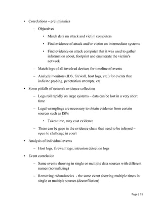 Page | 31
• Correlations – preliminaries
– Objectives
• Match data on attack and victim computers
• Find evidence of attack and/or victim on intermediate systems
• Find evidence on attack computer that it was used to gather
information about, footprint and enumerate the victim’s
network
– Match logs of all involved devices for timeline of events
– Analyze monitors (IDS, firewall, host logs, etc.) for events that
indicate probing, penetration attempts, etc.
• Some pitfalls of network evidence collection
– Logs roll rapidly on large systems – data can be lost in a very short
time
– Legal wranglings are necessary to obtain evidence from certain
sources such as ISPs
• Takes time, may cost evidence
– There can be gaps in the evidence chain that need to be inferred –
open to challenge in court
• Analysis of individual events
– Host logs, firewall logs, intrusion detection logs
• Event correlation
– Same events showing in single or multiple data sources with different
names (normalizing)
– Removing redundancies - the same event showing multiple times in
single or multiple sources (deconfliction)
 
