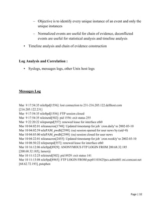 Page | 32
– Objective is to identify every unique instance of an event and only the
unique instances
– Normalized events are useful for chain of evidence, deconflicted
events are useful for statistical analysis and timeline analysis
• Timeline analysis and chain of evidence construction
Log Analysis and Correlation :
• Syslogs, messages logs, other Unix host logs
Messages Log
Mar 9 17:54:35 nileftpd[1556]: lost connection to 231-216.205.122.dellhost.com
[216.205.122.231]
Mar 9 17:54:35 nileftpd[1556]: FTP session closed
Mar 9 17:54:35 nileinetd[502]: pid 1556: exit status 255
Mar 9 22:20:22 nilepumpd[557]: renewed lease for interface eth0
Mar 10 04:02:01 nileanacron[1748]: Updated timestamp for job `cron.daily' to 2002-03-10
Mar 10 04:02:59 nilePAM_pwdb[2399]: (su) session opened for user news by (uid=0)
Mar 10 04:03:00 nilePAM_pwdb[2399]: (su) session closed for user news
Mar 10 04:22:01 nileanacron[2455]: Updated timestamp for job `cron.weekly' to 2002-03-10
Mar 10 08:50:22 nilepumpd[557]: renewed lease for interface eth0
Mar 10 16:12:06 nileftpd[8929]: ANONYMOUS FTP LOGIN FROM 200.68.32.185
[200.68.32.185], lamer@
Mar 10 11:12:25 nileinetd[502]: pid 8929: exit status 141
Mar 10 11:13:08 nileftpd[8965]: FTP LOGIN FROM pcp01103425pcs.aubrnh01.mi.comcast.net
[68.62.72.193], pstephen
 