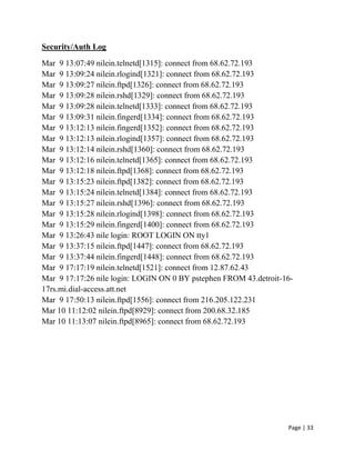 Page | 33
Security/Auth Log
Mar 9 13:07:49 nilein.telnetd[1315]: connect from 68.62.72.193
Mar 9 13:09:24 nilein.rlogind[1321]: connect from 68.62.72.193
Mar 9 13:09:27 nilein.ftpd[1326]: connect from 68.62.72.193
Mar 9 13:09:28 nilein.rshd[1329]: connect from 68.62.72.193
Mar 9 13:09:28 nilein.telnetd[1333]: connect from 68.62.72.193
Mar 9 13:09:31 nilein.fingerd[1334]: connect from 68.62.72.193
Mar 9 13:12:13 nilein.fingerd[1352]: connect from 68.62.72.193
Mar 9 13:12:13 nilein.rlogind[1357]: connect from 68.62.72.193
Mar 9 13:12:14 nilein.rshd[1360]: connect from 68.62.72.193
Mar 9 13:12:16 nilein.telnetd[1365]: connect from 68.62.72.193
Mar 9 13:12:18 nilein.ftpd[1368]: connect from 68.62.72.193
Mar 9 13:15:23 nilein.ftpd[1382]: connect from 68.62.72.193
Mar 9 13:15:24 nilein.telnetd[1384]: connect from 68.62.72.193
Mar 9 13:15:27 nilein.rshd[1396]: connect from 68.62.72.193
Mar 9 13:15:28 nilein.rlogind[1398]: connect from 68.62.72.193
Mar 9 13:15:29 nilein.fingerd[1400]: connect from 68.62.72.193
Mar 9 13:26:43 nile login: ROOT LOGIN ON tty1
Mar 9 13:37:15 nilein.ftpd[1447]: connect from 68.62.72.193
Mar 9 13:37:44 nilein.fingerd[1448]: connect from 68.62.72.193
Mar 9 17:17:19 nilein.telnetd[1521]: connect from 12.87.62.43
Mar 9 17:17:26 nile login: LOGIN ON 0 BY pstephen FROM 43.detroit-16-
17rs.mi.dial-access.att.net
Mar 9 17:50:13 nilein.ftpd[1556]: connect from 216.205.122.231
Mar 10 11:12:02 nilein.ftpd[8929]: connect from 200.68.32.185
Mar 10 11:13:07 nilein.ftpd[8965]: connect from 68.62.72.193
 